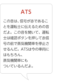 ATS･･･この音は、信号が赤であることを運転士に伝えるための音だよ。この音を聞いて、運転士は確認ボタンを押して赤信号の前で蒸気機関車を停止させるんだ。ATSは今の車両にはもちろん、蒸気機関車にもついているんだよ