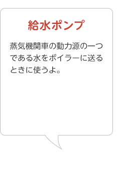 給水ポンプ･･･蒸気機関車の動力源の一つである水をボイラーに送るときに使うよ。