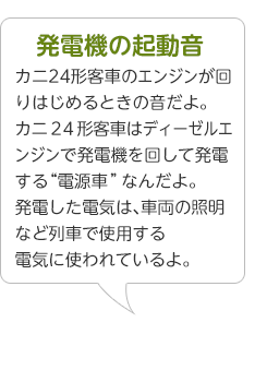 発電機の起動音･･･カニ24形客車のエンジンが回りはじめるときの音だよ。カニ２４形客車はディーゼルエンジンで発電機を回して発電する“電源車”なんだよ。発電した電気は、車両の照明など列車で使用する電気に使われているよ。