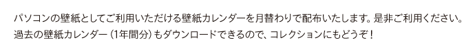 パソコンの壁紙としてご利用いただける壁紙カレンダーを月替わりで配布いたします。是非ご利用ください。過去の壁紙カレンダー（1年間分）もダウンロードできるので、コレクションにもどうぞ！